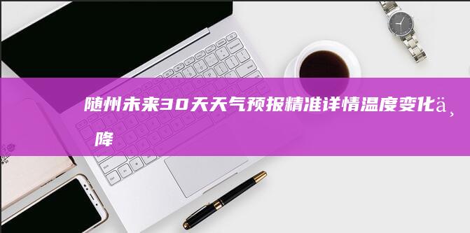 随州未来30天天气预报精准详情：温度变化与降水预测